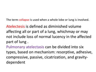 The term collapse is used when a whole lobe or lung is involved.

Atelectesis is defined as diminished volume
affecting all or part of a lung, whichmay or may
not include loss of normal lucency in the affected
part of lung .
Pulmonary atelectasis can be divided into six
types, based on mechanism: resorptive, adhesive,
compressive, passive, cicatrization, and gravity-
dependent
 