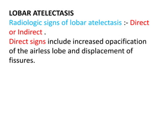LOBAR ATELECTASIS
Radiologic signs of lobar atelectasis :- Direct
or Indirect .
Direct signs include increased opacification
of the airless lobe and displacement of
fissures.
 