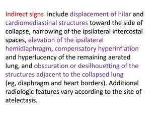 Indirect signs include displacement of hilar and
cardiomediastinal structures toward the side of
collapse, narrowing of the ipsilateral intercostal
spaces, elevation of the ipsilateral
hemidiaphragm, compensatory hyperinflation
and hyperlucency of the remaining aerated
lung, and obscuration or desilhouetting of the
structures adjacent to the collapsed lung
(eg, diaphragm and heart borders). Additional
radiologic features vary according to the site of
atelectasis.
 