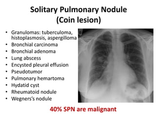 Solitary Pulmonary Nodule
(Coin lesion)
• Granulomas: tuberculoma,
histoplasmosis, aspergilloma
• Bronchial carcinoma
• Bronchial adenoma
• Lung abscess
• Encysted pleural effusion
• Pseudotumor
• Pulmonary hemartoma
• Hydatid cyst
• Rheumatoid nodule
• Wegners’s nodule
40% SPN are malignant
 