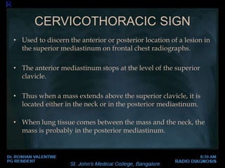 • Used to discern the anterior or posterior location of a lesion in
the superior mediastinum on frontal chest radiographs.
• The anterior mediastinum stops at the level of the superior
clavicle.
• Thus when a mass extends above the superior clavicle, it is
located either in the neck or in the posterior mediastinum.
• When lung tissue comes between the mass and the neck, the
mass is probably in the posterior mediastinum.
CERVICOTHORACIC SIGN
 