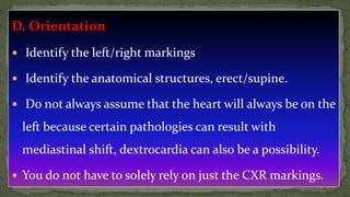 D. Orientation
 Identify the left/right markings
 Identify the anatomical structures, erect/supine.
 Do not always assume that the heart will always be on the
left because certain pathologies can result with
mediastinal shift, dextrocardia can also be a possibility.
 You do not have to solely rely on just the CXR markings.
 