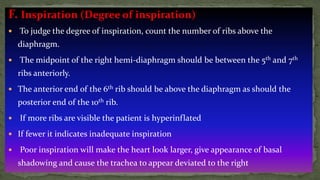 F. Inspiration (Degree of inspiration)
 To judge the degree of inspiration, count the number of ribs above the
diaphragm.
 The midpoint of the right hemi-diaphragm should be between the 5th and 7th
ribs anteriorly.
 The anterior end of the 6th rib should be above the diaphragm as should the
posterior end of the 10th rib.
 If more ribs are visible the patient is hyperinflated
 If fewer it indicates inadequate inspiration
 Poor inspiration will make the heart look larger, give appearance of basal
shadowing and cause the trachea to appear deviated to the right
 