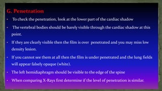 G. Penetration
• To check the penetration, look at the lower part of the cardiac shadow
• The vertebral bodies should be barely visible through the cardiac shadow at this
point.
• If they are clearly visible then the film is over penetrated and you may miss low
density lesion.
• If you cannot see them at all then the film is under penetrated and the lung fields
will appear falsely opaque (white).
• The left hemidiaphragm should be visible to the edge of the spine
• When comparing X-Rays first determine if the level of penetration is similar.
 