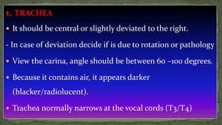 1. TRACHEA
 It should be central or slightly deviated to the right.
- In case of deviation decide if is due to rotation or pathology
 View the carina, angle should be between 60 –100 degrees.
 Because it contains air, it appears darker
(blacker/radiolucent).
 Trachea normally narrows at the vocal cords (T3/T4)
 