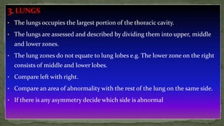 3. LUNGS
• The lungs occupies the largest portion of the thoracic cavity.
• The lungs are assessed and described by dividing them into upper, middle
and lower zones.
• The lung zones do not equate to lung lobes e.g. The lower zone on the right
consists of middle and lower lobes.
• Compare left with right.
• Compare an area of abnormality with the rest of the lung on the same side.
• If there is any asymmetry decide which side is abnormal
 