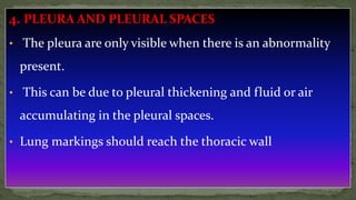 4. PLEURA AND PLEURAL SPACES
• The pleura are only visible when there is an abnormality
present.
• This can be due to pleural thickening and fluid or air
accumulating in the pleural spaces.
• Lung markings should reach the thoracic wall
 