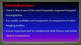  Chest X-Ray is one of the most frequently requested hospital
investigations.
 It is readily available and inexpensive in comparison to other
imaging studies.
 It is an important tool to complement both history and initial
clinical examination.
 
