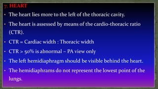 7. HEART
• The heart lies more to the left of the thoracic cavity.
• The heart is assessed by means of the cardio-thoracic ratio
(CTR).
• CTR = Cardiac width : Thoracic width
• CTR > 50% is abnormal – PA view only
• The left hemidiaphragm should be visible behind the heart.
• The hemidiaphrams do not represent the lowest point of the
lungs.
 