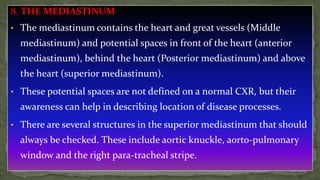 8. THE MEDIASTINUM
• The mediastinum contains the heart and great vessels (Middle
mediastinum) and potential spaces in front of the heart (anterior
mediastinum), behind the heart (Posterior mediastinum) and above
the heart (superior mediastinum).
• These potential spaces are not defined on a normal CXR, but their
awareness can help in describing location of disease processes.
• There are several structures in the superior mediastinum that should
always be checked. These include aortic knuckle, aorto-pulmonary
window and the right para-tracheal stripe.
 