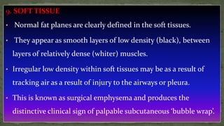 9. SOFT TISSUE
• Normal fat planes are clearly defined in the soft tissues.
• They appear as smooth layers of low density (black), between
layers of relatively dense (whiter) muscles.
• Irregular low density within soft tissues may be as a result of
tracking air as a result of injury to the airways or pleura.
• This is known as surgical emphysema and produces the
distinctive clinical sign of palpable subcutaneous ‘bubble wrap’.
 