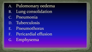 A. Pulomonary oedema
B. Lung consolidation
C. Pneumonia
D. Tuberculosis
E. Pneumothorax
F. Pericardial effusion
G. Emphysema
 