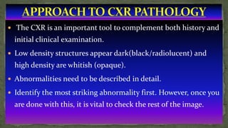  The CXR is an important tool to complement both history and
initial clinical examination.
 Low density structures appear dark(black/radiolucent) and
high density are whitish (opaque).
 Abnormalities need to be described in detail.
 Identify the most striking abnormality first. However, once you
are done with this, it is vital to check the rest of the image.
 