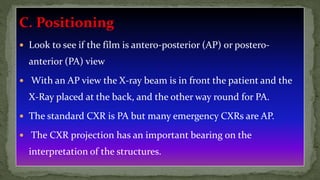 C. Positioning
 Look to see if the film is antero-posterior (AP) or postero-
anterior (PA) view
 With an AP view the X-ray beam is in front the patient and the
X-Ray placed at the back, and the other way round for PA.
 The standard CXR is PA but many emergency CXRs are AP.
 The CXR projection has an important bearing on the
interpretation of the structures.
 