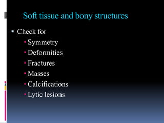 Soft tissue and bony structures
 Check for
    Symmetry
    Deformities
    Fractures
    Masses
    Calcifications
    Lytic lesions
 