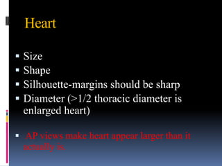 Heart

   Size
   Shape
   Silhouette-margins should be sharp
   Diameter (>1/2 thoracic diameter is
    enlarged heart)

 AP views make heart appear larger than it
  actually is.
 