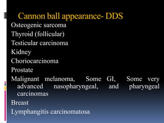 Cannon ball appearance- DDS
Osteogenic sarcoma
Thyroid (follicular)
Testicular carcinoma
Kidney
Choriocarcinoma
Prostate
Malignant melanoma,       Some GI,    Some very
  advanced      nasopharyngeal, and    pharyngeal
  carcinomas
Breast
Lymphangitis carcinomatosa
 