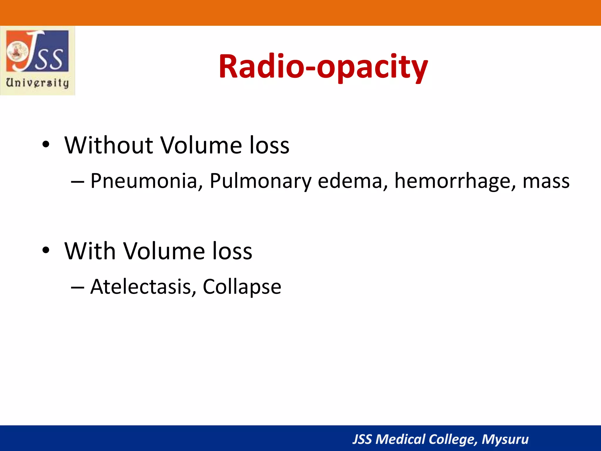JSS Medical College, Mysuru
Radio-opacity
• Without Volume loss
– Pneumonia, Pulmonary edema, hemorrhage, mass
• With Volume loss
– Atelectasis, Collapse
 
