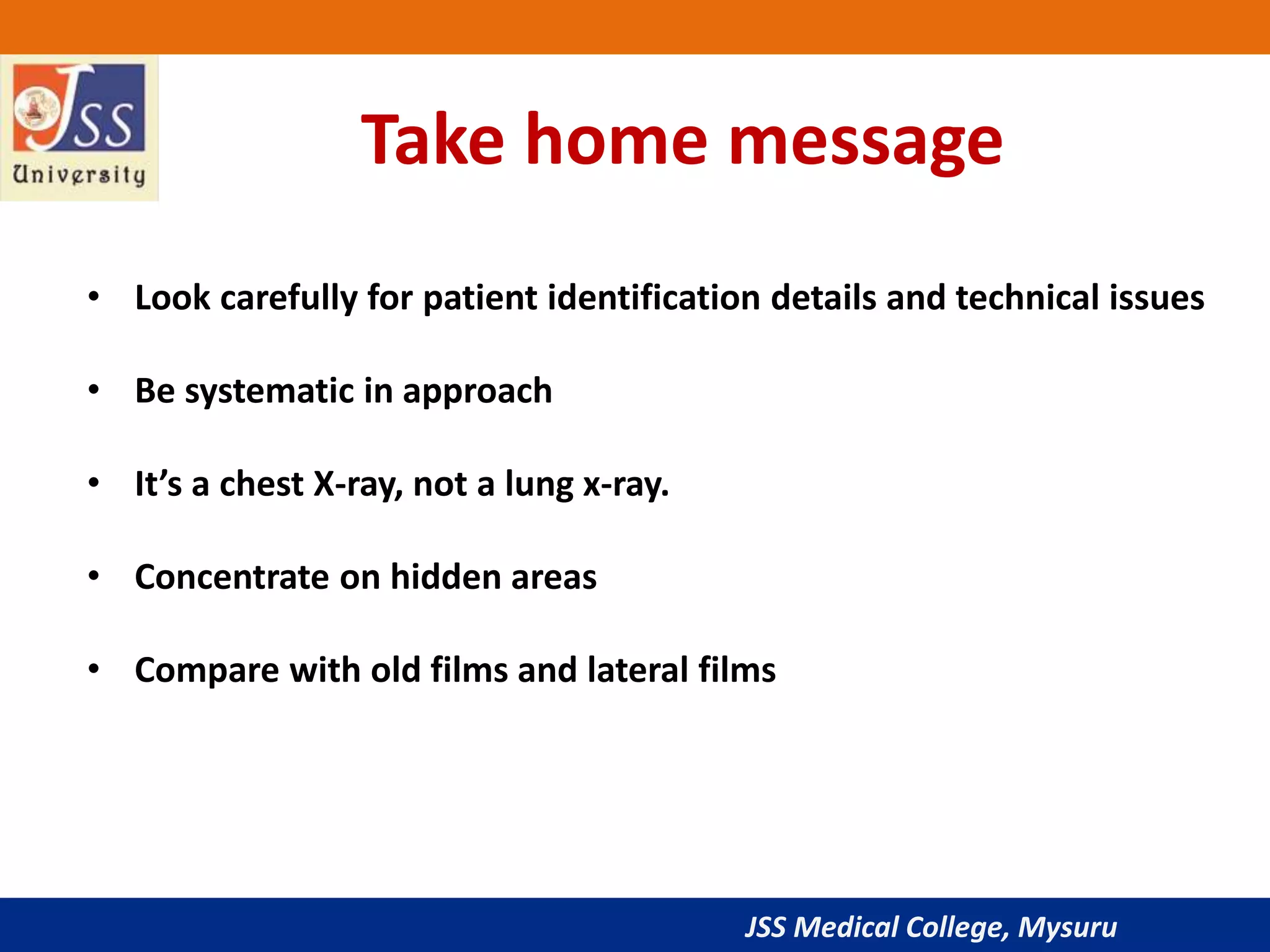 JSS Medical College, Mysuru
Take home message
• Look carefully for patient identification details and technical issues
• Be systematic in approach
• It’s a chest X-ray, not a lung x-ray.
• Concentrate on hidden areas
• Compare with old films and lateral films
 