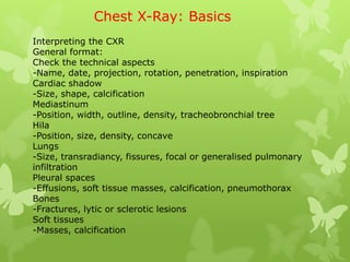 Chest X-Ray: Basics
Interpreting the CXR
General format:
Check the technical aspects
-Name, date, projection, rotation, penetration, inspiration
Cardiac shadow
-Size, shape, calcification
Mediastinum
-Position, width, outline, density, tracheobronchial tree
Hila
-Position, size, density, concave
Lungs
-Size, transradiancy, fissures, focal or generalised pulmonary
infiltration
Pleural spaces
-Effusions, soft tissue masses, calcification, pneumothorax
Bones
-Fractures, lytic or sclerotic lesions
Soft tissues
-Masses, calcification
 