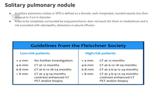 Solitary pulmonary nodule
● A solitary pulmonary nodule or SPN is deﬁned as a discrete, well-marginated, rounded opacity less than
or equal to 3 cm in diameter.
● It has to be completely surrounded by lung parenchyma, does not touch the hilum or mediastinum and is
not associated with adenopathy, atelectasis or pleural effusion.
 