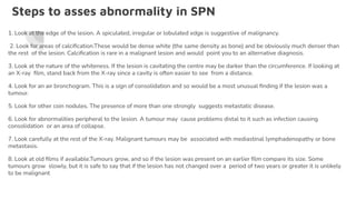 Steps to asses abnormality in SPN
1. Look at the edge of the lesion. A spiculated, irregular or lobulated edge is suggestive of malignancy.
2. Look for areas of calciﬁcation.These would be dense white (the same density as bone) and be obviously much denser than
the rest of the lesion. Calciﬁcation is rare in a malignant lesion and would point you to an alternative diagnosis.
3. Look at the nature of the whiteness. If the lesion is cavitating the centre may be darker than the circumference. If looking at
an X-ray ﬁlm, stand back from the X-ray since a cavity is often easier to see from a distance.
4. Look for an air bronchogram. This is a sign of consolidation and so would be a most unusual ﬁnding if the lesion was a
tumour.
5. Look for other coin nodules. The presence of more than one strongly suggests metastatic disease.
6. Look for abnormalities peripheral to the lesion. A tumour may cause problems distal to it such as infection causing
consolidation or an area of collapse.
7. Look carefully at the rest of the X-ray. Malignant tumours may be associated with mediastinal lymphadenopathy or bone
metastasis.
8. Look at old ﬁlms if available.Tumours grow, and so if the lesion was present on an earlier ﬁlm compare its size. Some
tumours grow slowly, but it is safe to say that if the lesion has not changed over a period of two years or greater it is unlikely
to be malignant
 