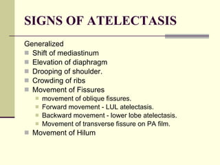 SIGNS OF ATELECTASIS Generalized   Shift of mediastinum Elevation of diaphragm Drooping of shoulder.  Crowding of ribs Movement of Fissures  movement of oblique fissures.  Forward movement - LUL atelectasis.  Backward movement - lower lobe atelectasis.  Movement of transverse fissure on PA film.  Movement of Hilum 