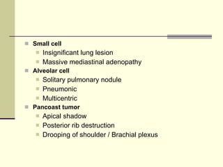 Small cell   Insignificant lung lesion  Massive mediastinal adenopathy  Alveolar cell   Solitary pulmonary nodule  Pneumonic  Multicentric  Pancoast tumor   Apical shadow  Posterior rib destruction  Drooping of shoulder / Brachial plexus  