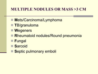 MULTIPLE NODULES OR MASS >3 CM M ets/Carcinoma/Lymphoma T B/granuloma W egeners R heumatoid nodules/Round pneumonia F ungal S arcoid S eptic pulmonary emboli 