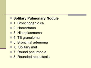 Solitary Pulmonary Nodule   1. Bronchogenic ca  2. Hamartoma  3. Histoplasmoma  4. TB granuloma  5. Bronchial adenoma 6. Solitary met  7. Round pneumonia  8. Rounded atelectasis 