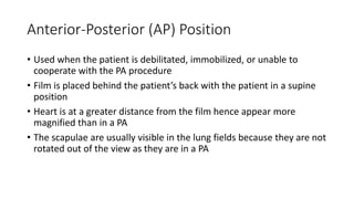 Anterior-Posterior (AP) Position
• Used when the patient is debilitated, immobilized, or unable to
cooperate with the PA procedure
• Film is placed behind the patient’s back with the patient in a supine
position
• Heart is at a greater distance from the film hence appear more
magnified than in a PA
• The scapulae are usually visible in the lung fields because they are not
rotated out of the view as they are in a PA
 