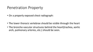 Penetration Property
• On a properly exposed chest radiograph:
• The lower thoracic vertebrae should be visible through the heart
• The broncho vascular structures behind the heart(trachea, aortic
arch, pulmonary arteries, etc.) should be seen.
 