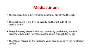Mediastinum
• The trachea should be centrally located or slightly to the right
• The aortic arch is the first convexity on the left side of the
mediastinum
• The pulmonary artery is the next convexity on the left, and the
branches should be traceable as it fans out through the lungs
• The lateral margin of the superior vena cava lies above the right heart
border
 
