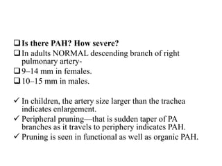 Is there PAH? How severe?
In adults NORMAL descending branch of right
pulmonary artery-
9–14 mm in females.
10–15 mm in males.
 In children, the artery size larger than the trachea
indicates enlargement.
 Peripheral pruning—that is sudden taper of PA
branches as it travels to periphery indicates PAH.
 Pruning is seen in functional as well as organic PAH.
 