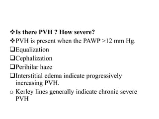 Is there PVH ? How severe?
PVH is present when the PAWP >12 mm Hg.
Equalization
Cephalization
Perihilar haze
Interstitial edema indicate progressively
increasing PVH.
o Kerley lines generally indicate chronic severe
PVH
 