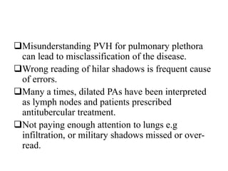 Misunderstanding PVH for pulmonary plethora
can lead to misclassification of the disease.
Wrong reading of hilar shadows is frequent cause
of errors.
Many a times, dilated PAs have been interpreted
as lymph nodes and patients prescribed
antitubercular treatment.
Not paying enough attention to lungs e.g
infiltration, or military shadows missed or over-
read.
 