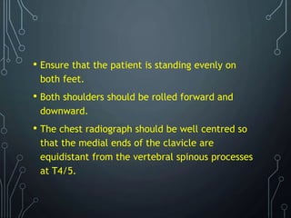 • Ensure that the patient is standing evenly on
both feet.
• Both shoulders should be rolled forward and
downward.
• The chest radiograph should be well centred so
that the medial ends of the clavicle are
equidistant from the vertebral spinous processes
at T4/5.
 