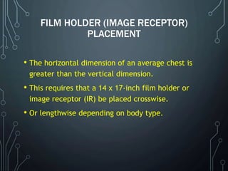 FILM HOLDER (IMAGE RECEPTOR)
PLACEMENT
• The horizontal dimension of an average chest is
greater than the vertical dimension.
• This requires that a 14 x 17-inch film holder or
image receptor (IR) be placed crosswise.
• Or lengthwise depending on body type.
 