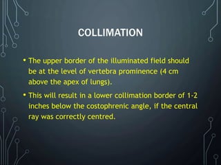 COLLIMATION
• The upper border of the illuminated field should
be at the level of vertebra prominence (4 cm
above the apex of lungs).
• This will result in a lower collimation border of 1-2
inches below the costophrenic angle, if the central
ray was correctly centred.
 
