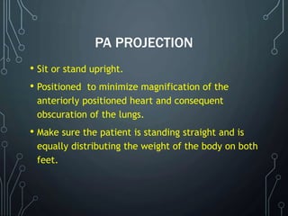 PA PROJECTION
• Sit or stand upright.
• Positioned to minimize magnification of the
anteriorly positioned heart and consequent
obscuration of the lungs.
• Make sure the patient is standing straight and is
equally distributing the weight of the body on both
feet.
 