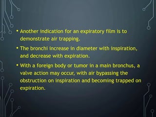 • Another indication for an expiratory film is to
demonstrate air trapping.
• The bronchi increase in diameter with inspiration,
and decrease with expiration.
• With a foreign body or tumor in a main bronchus, a
valve action may occur, with air bypassing the
obstruction on inspiration and becoming trapped on
expiration.
 