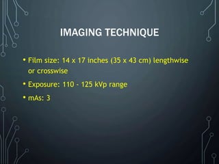IMAGING TECHNIQUE
• Film size: 14 x 17 inches (35 x 43 cm) lengthwise
or crosswise
• Exposure: 110 - 125 kVp range
• mAs: 3
 