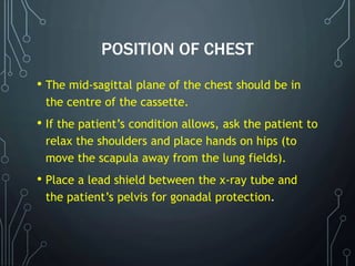 POSITION OF CHEST
• The mid-sagittal plane of the chest should be in
the centre of the cassette.
• If the patient’s condition allows, ask the patient to
relax the shoulders and place hands on hips (to
move the scapula away from the lung fields).
• Place a lead shield between the x-ray tube and
the patient’s pelvis for gonadal protection.
 