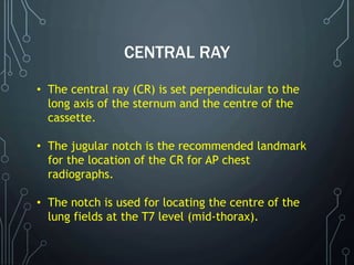 CENTRAL RAY
• The central ray (CR) is set perpendicular to the
long axis of the sternum and the centre of the
cassette.
• The jugular notch is the recommended landmark
for the location of the CR for AP chest
radiographs.
• The notch is used for locating the centre of the
lung fields at the T7 level (mid-thorax).
 