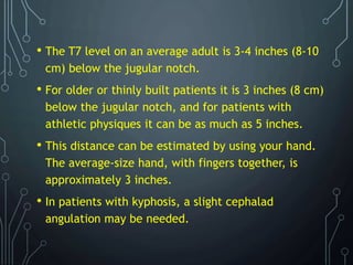 • The T7 level on an average adult is 3-4 inches (8-10
cm) below the jugular notch.
• For older or thinly built patients it is 3 inches (8 cm)
below the jugular notch, and for patients with
athletic physiques it can be as much as 5 inches.
• This distance can be estimated by using your hand.
The average-size hand, with fingers together, is
approximately 3 inches.
• In patients with kyphosis, a slight cephalad
angulation may be needed.
 