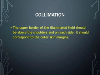 COLLIMATION
• The upper border of the illuminated field should
be above the shoulders and on each side. It should
correspond to the outer skin margins.
 