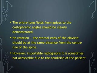 • The entire lung fields from apices to the
costophrenic angles should be clearly
demonstrated.
• No rotation -- the sternal ends of the clavicle
should be at the same distance from the centre
line of the spine.
• However, in portable radiographs it is sometimes
not achievable due to the condition of the patient.
 