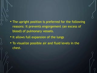 • The upright position is preferred for the following
reasons: It prevents engorgement (an excess of
blood) of pulmonary vessels.
• It allows full expansion of the lungs
• To visualize possible air and fluid levels in the
chest.
 