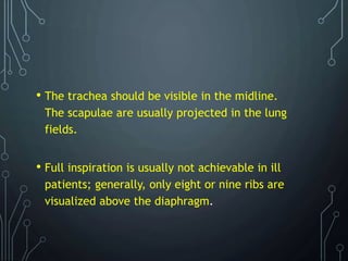 • The trachea should be visible in the midline.
The scapulae are usually projected in the lung
fields.
• Full inspiration is usually not achievable in ill
patients; generally, only eight or nine ribs are
visualized above the diaphragm.
 