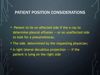 PATIENT POSITION CONSIDERATIONS
• Patient to lie on affected side if the x-ray to
determine pleural effusion -- or on unaffected side
to look for a pneumothorax.
• The side determined by the requesting physician;
• A right lateral decubitus projection --- if the
patient is lying on the right side
 